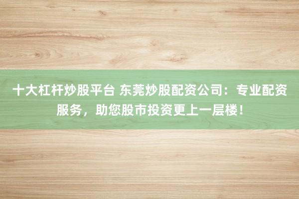 十大杠杆炒股平台 东莞炒股配资公司：专业配资服务，助您股市投资更上一层楼！