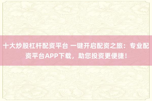 十大炒股杠杆配资平台 一键开启配资之旅：专业配资平台APP下载，助您投资更便捷！