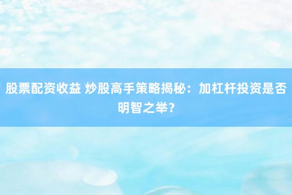 股票配资收益 炒股高手策略揭秘：加杠杆投资是否明智之举？