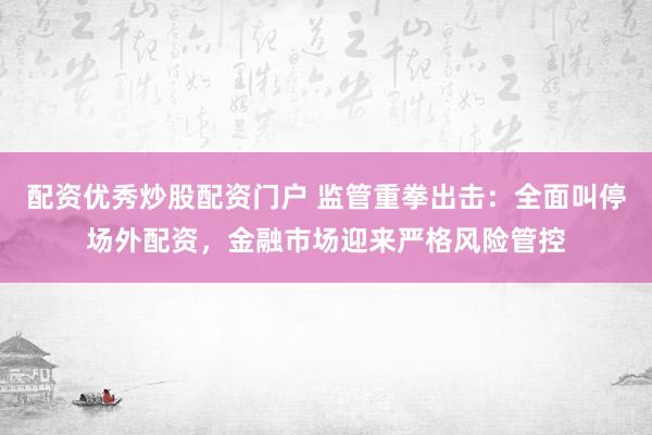 配资优秀炒股配资门户 监管重拳出击：全面叫停场外配资，金融市场迎来严格风险管控