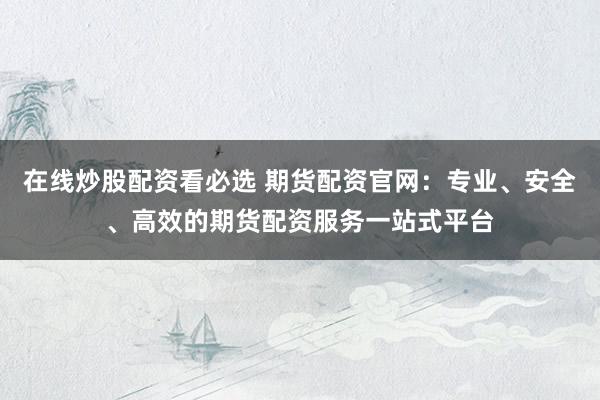 在线炒股配资看必选 期货配资官网：专业、安全、高效的期货配资服务一站式平台