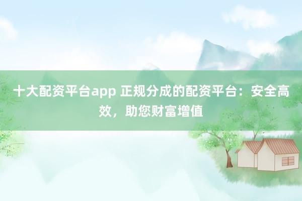 十大配资平台app 正规分成的配资平台：安全高效，助您财富增值