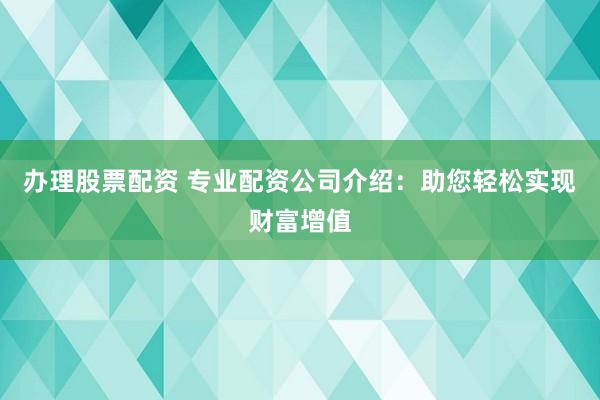 办理股票配资 专业配资公司介绍：助您轻松实现财富增值