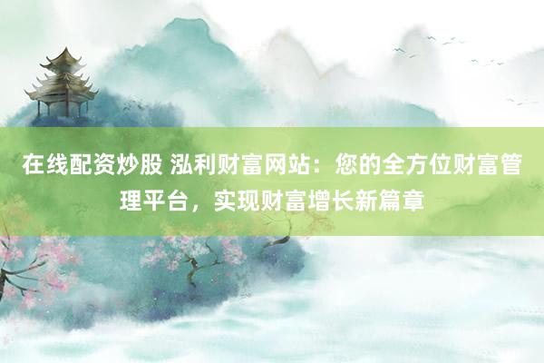 在线配资炒股 泓利财富网站：您的全方位财富管理平台，实现财富增长新篇章