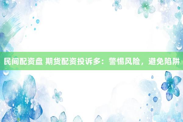 民间配资盘 期货配资投诉多：警惕风险，避免陷阱