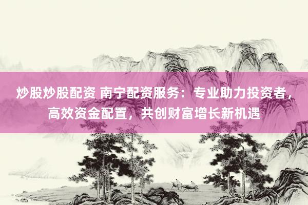 炒股炒股配资 南宁配资服务：专业助力投资者，高效资金配置，共创财富增长新机遇