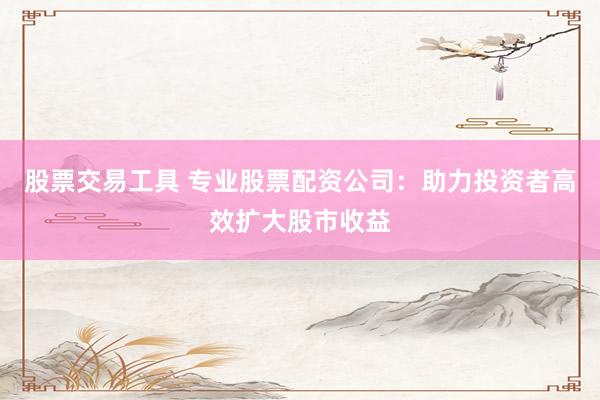 股票交易工具 专业股票配资公司：助力投资者高效扩大股市收益
