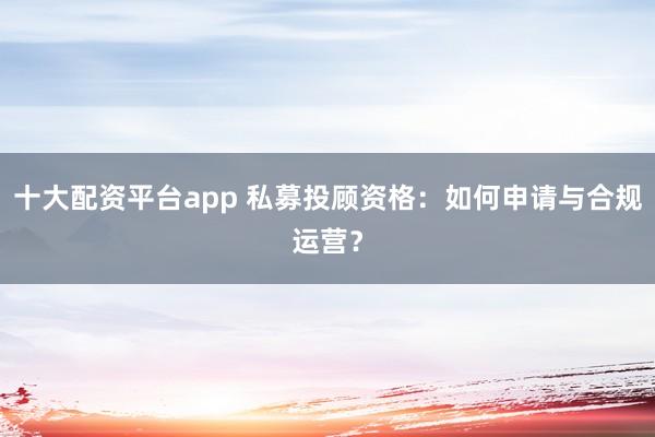 十大配资平台app 私募投顾资格：如何申请与合规运营？