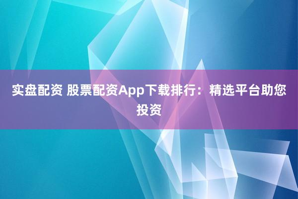 实盘配资 股票配资App下载排行：精选平台助您投资