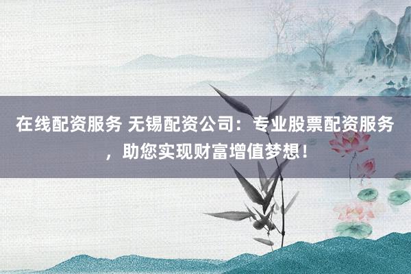 在线配资服务 无锡配资公司：专业股票配资服务，助您实现财富增值梦想！