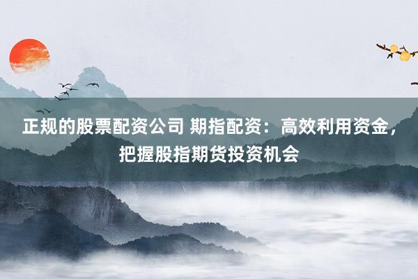 正规的股票配资公司 期指配资：高效利用资金，把握股指期货投资机会