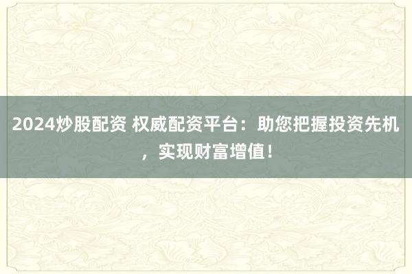 2024炒股配资 权威配资平台：助您把握投资先机，实现财富增值！