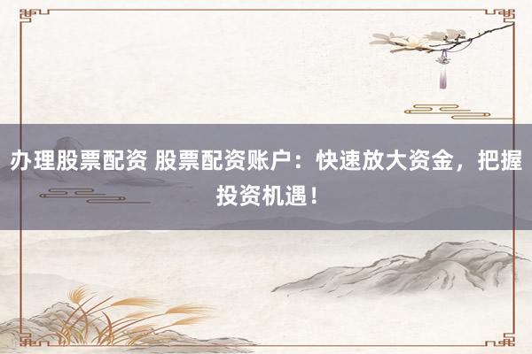 办理股票配资 股票配资账户：快速放大资金，把握投资机遇！