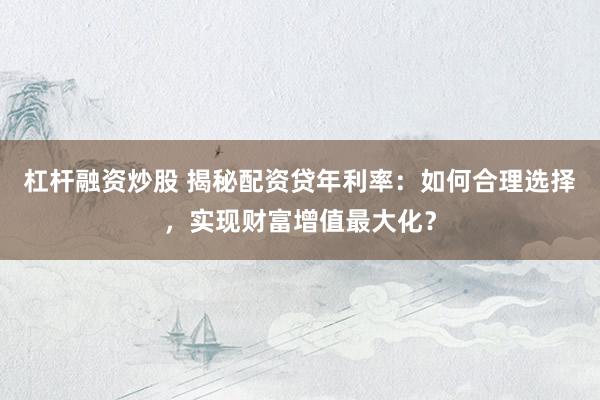 杠杆融资炒股 揭秘配资贷年利率：如何合理选择，实现财富增值最大化？