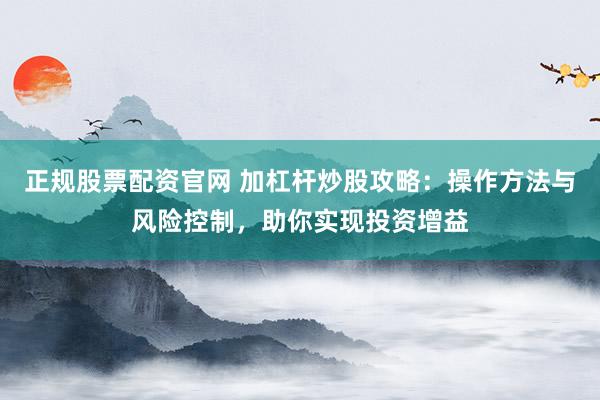正规股票配资官网 加杠杆炒股攻略：操作方法与风险控制，助你实现投资增益