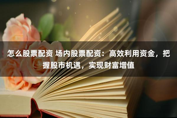 怎么股票配资 场内股票配资：高效利用资金，把握股市机遇，实现财富增值