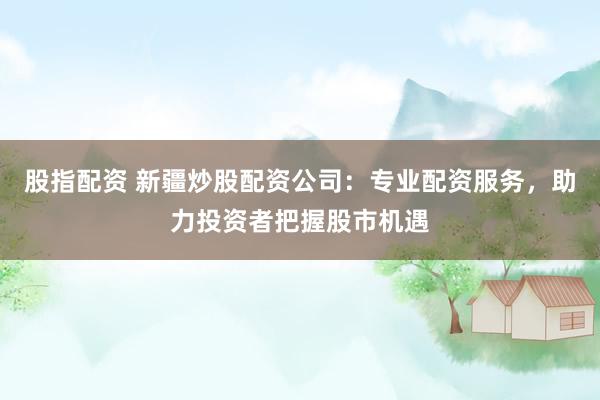 股指配资 新疆炒股配资公司：专业配资服务，助力投资者把握股市机遇