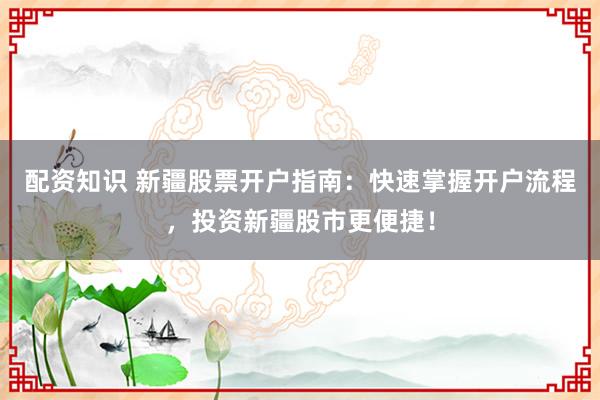 配资知识 新疆股票开户指南：快速掌握开户流程，投资新疆股市更便捷！