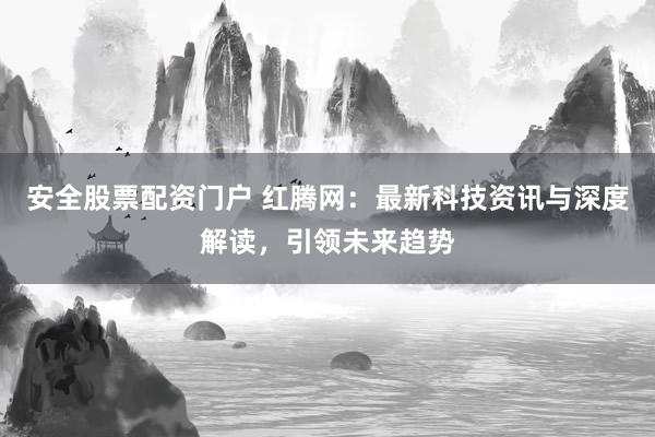 安全股票配资门户 红腾网：最新科技资讯与深度解读，引领未来趋势