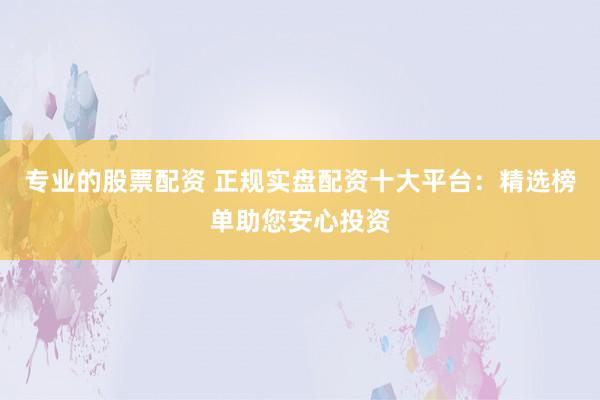 专业的股票配资 正规实盘配资十大平台：精选榜单助您安心投资