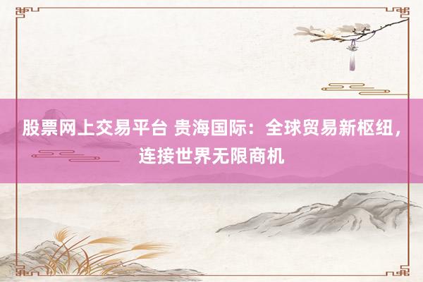 股票网上交易平台 贵海国际：全球贸易新枢纽，连接世界无限商机