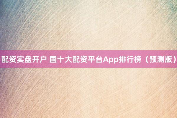 配资实盘开户 国十大配资平台App排行榜（预测版）