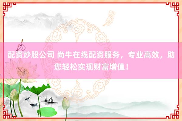 配资炒股公司 尚牛在线配资服务，专业高效，助您轻松实现财富增值！