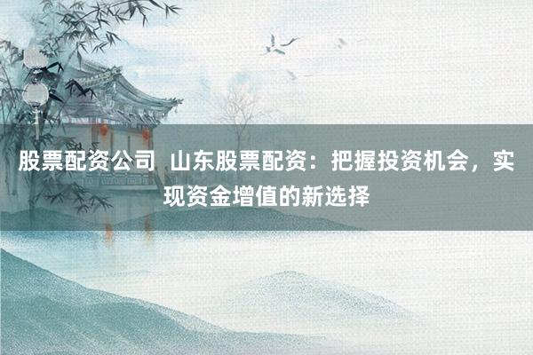 股票配资公司  山东股票配资：把握投资机会，实现资金增值的新选择