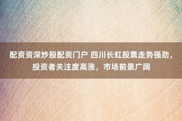 配资资深炒股配资门户 四川长虹股票走势强劲，投资者关注度高涨，市场前景广阔