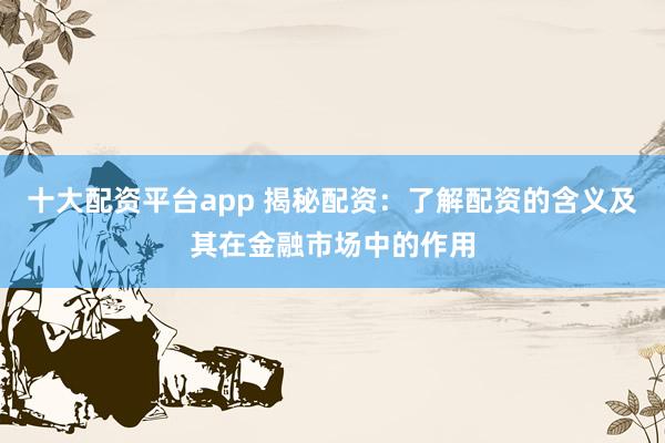 十大配资平台app 揭秘配资：了解配资的含义及其在金融市场中的作用