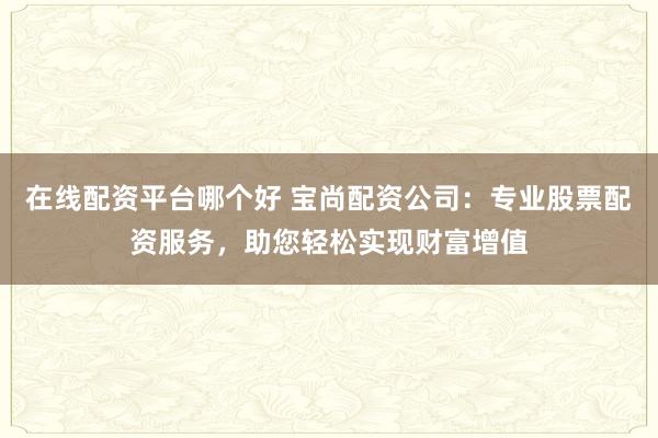 在线配资平台哪个好 宝尚配资公司：专业股票配资服务，助您轻松实现财富增值