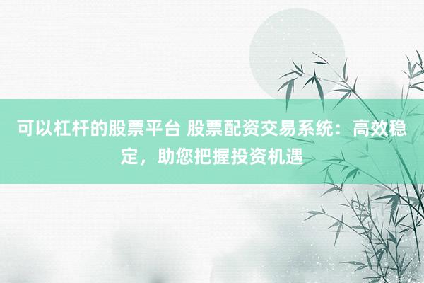 可以杠杆的股票平台 股票配资交易系统：高效稳定，助您把握投资机遇