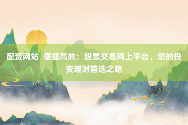 配资网站  便捷高效：股票交易网上平台，您的投资理财首选之路
