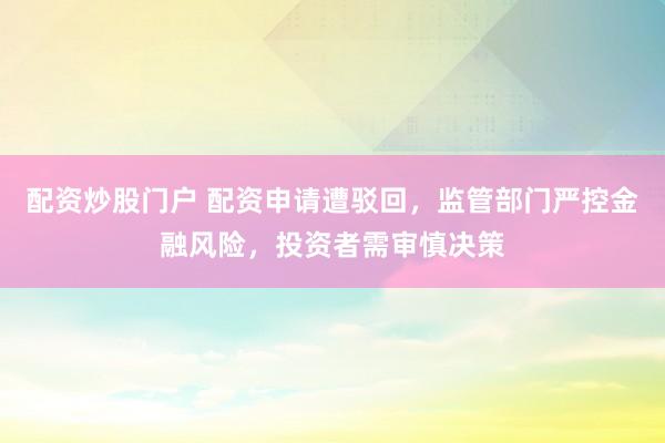 配资炒股门户 配资申请遭驳回，监管部门严控金融风险，投资者需审慎决策