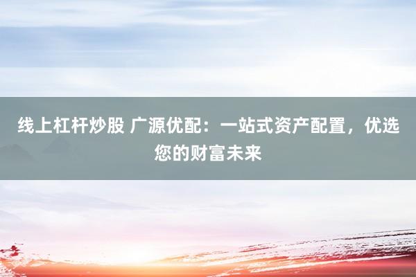 线上杠杆炒股 广源优配：一站式资产配置，优选您的财富未来