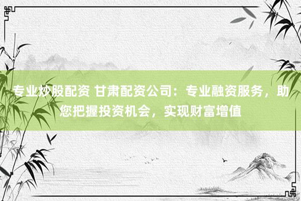 专业炒股配资 甘肃配资公司：专业融资服务，助您把握投资机会，实现财富增值