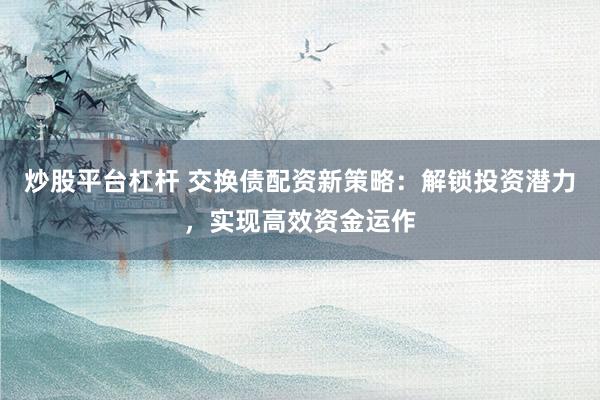 炒股平台杠杆 交换债配资新策略：解锁投资潜力，实现高效资金运作