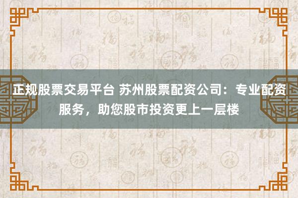 正规股票交易平台 苏州股票配资公司：专业配资服务，助您股市投资更上一层楼