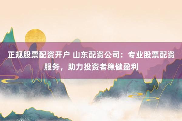 正规股票配资开户 山东配资公司：专业股票配资服务，助力投资者稳健盈利