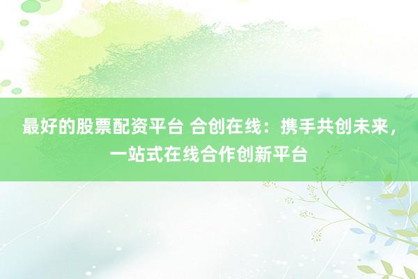 最好的股票配资平台 合创在线：携手共创未来，一站式在线合作创新平台