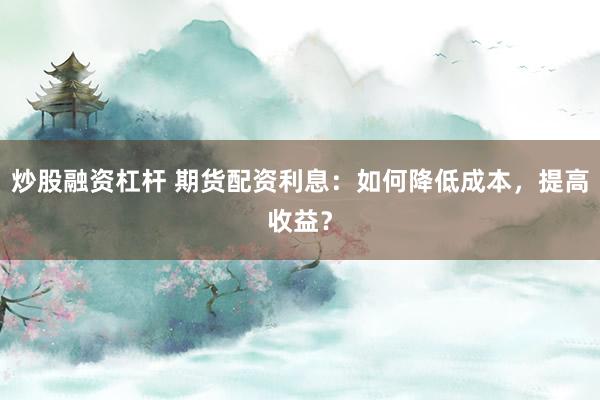 炒股融资杠杆 期货配资利息：如何降低成本，提高收益？