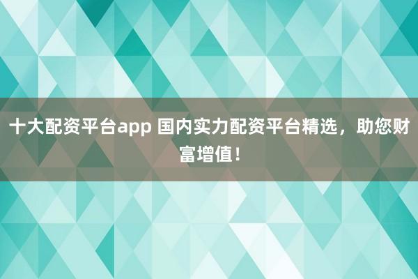 十大配资平台app 国内实力配资平台精选，助您财富增值！