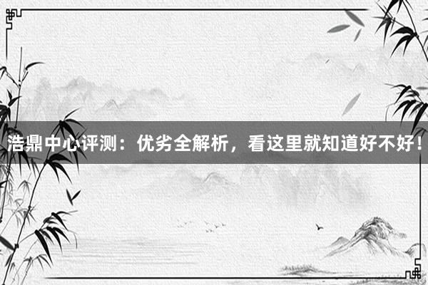 浩鼎中心评测：优劣全解析，看这里就知道好不好！