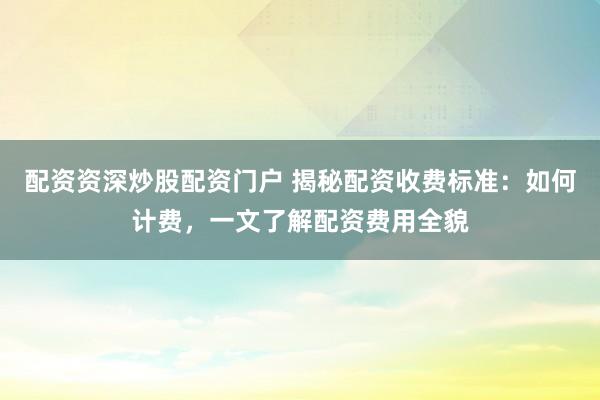 配资资深炒股配资门户 揭秘配资收费标准：如何计费，一文了解配资费用全貌