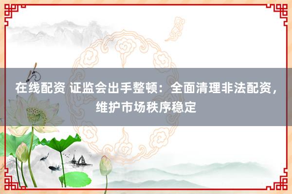 在线配资 证监会出手整顿：全面清理非法配资，维护市场秩序稳定