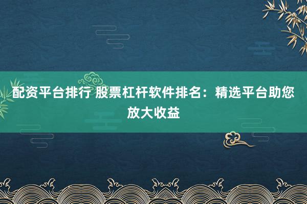 配资平台排行 股票杠杆软件排名：精选平台助您放大收益