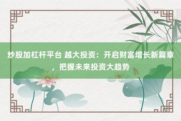 炒股加杠杆平台 越大投资：开启财富增长新篇章，把握未来投资大趋势