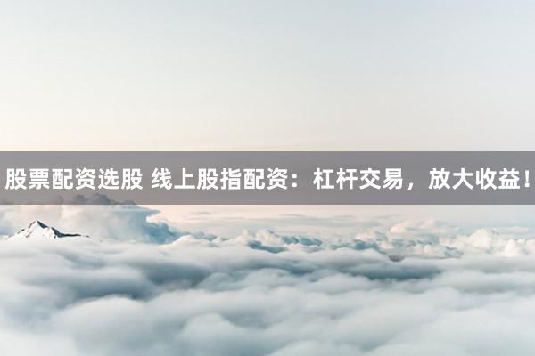股票配资选股 线上股指配资：杠杆交易，放大收益！