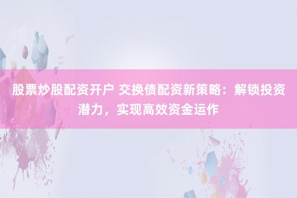 股票炒股配资开户 交换债配资新策略：解锁投资潜力，实现高效资金运作