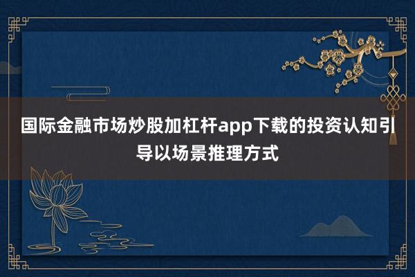 国际金融市场炒股加杠杆app下载的投资认知引导以场景推理方式